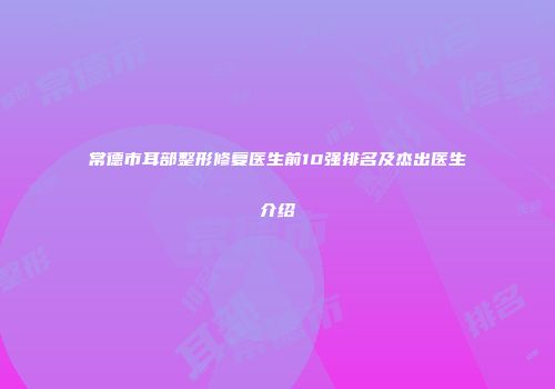 常德市耳部整形修复医生前10强排名及杰出医生介绍