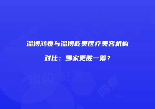 淄博鸿泰与淄博乾美医疗美容机构对比：哪家更胜一筹？