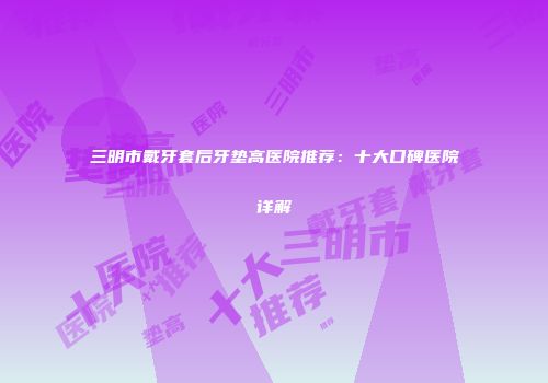 三明市戴牙套后牙垫高医院推荐：十大口碑医院详解