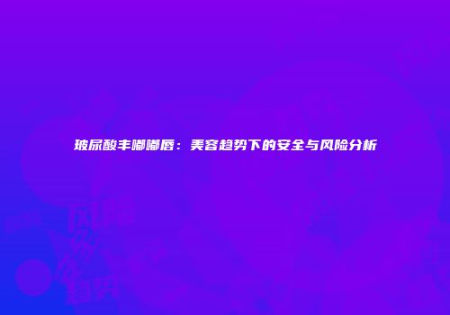 玻尿酸丰嘟嘟唇：美容趋势下的安全与风险分析