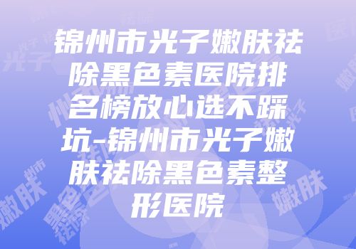 锦州市光子嫩肤祛除黑色素医院排名榜放心选不踩坑-锦州市光子嫩肤祛除黑色素整形医院