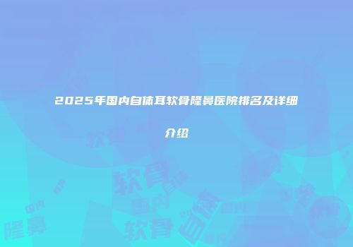 2025年国内自体耳软骨隆鼻医院排名及详细介绍