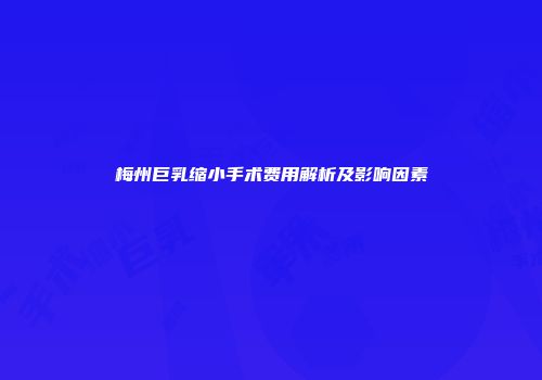 梅州巨乳缩小手术费用解析及影响因素