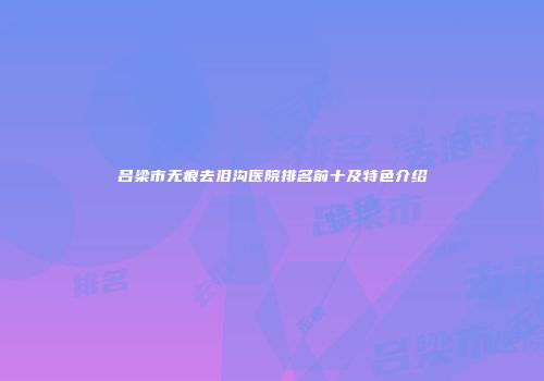 吕梁市无痕去泪沟医院排名前十及特色介绍