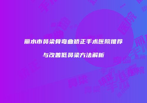 丽水市鼻梁骨弯曲矫正手术医院推荐与改善低鼻梁方法解析
