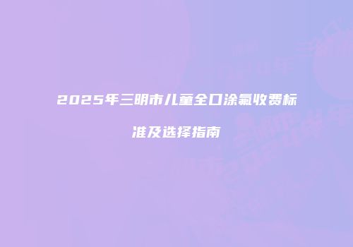 2025年三明市儿童全口涂氟收费标准及选择指南