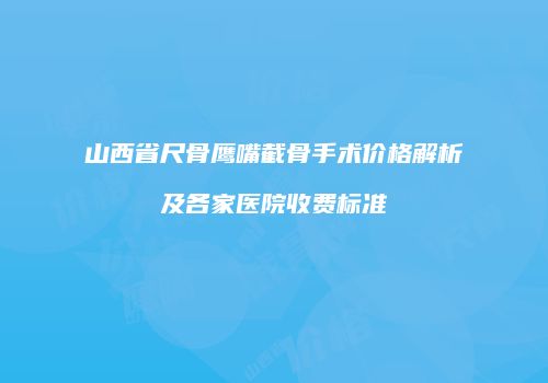 山西省尺骨鹰嘴截骨手术价格解析及各家医院收费标准