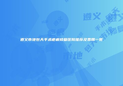 遵义市地包天手术疤痕修复医院推荐及费用一览