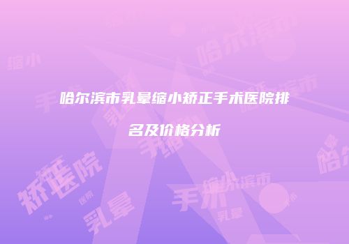 哈尔滨市乳晕缩小矫正手术医院排名及价格分析
