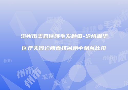 沧州市美容医院毛发种植-沧州枫华医疗美容诊所看排名榜中相互比拼