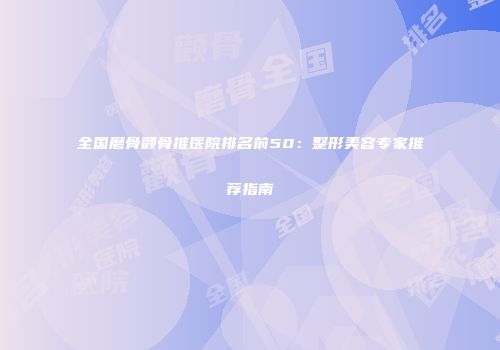 全国磨骨颧骨推医院排名前50：整形美容专家推荐指南