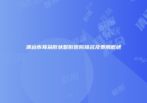 清远市耳朵形状整形医院排名及费用概述