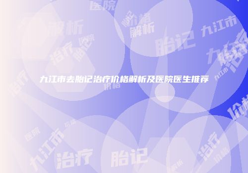 九江市去胎记治疗价格解析及医院医生推荐
