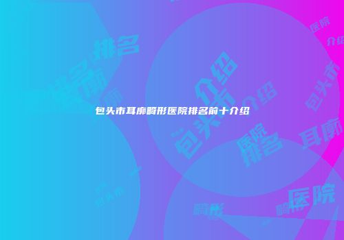 包头市耳廓畸形医院排名前十介绍