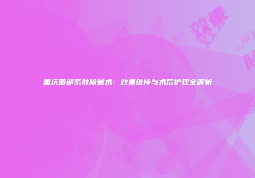 重庆面部紧肤除皱术：效果维持与术后护理全解析