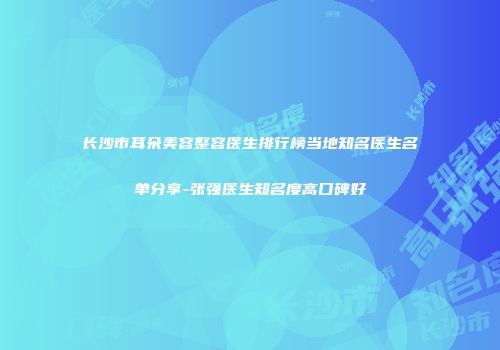 长沙市耳朵美容整容医生排行榜当地知名医生名单分享-张强医生知名度高口碑好