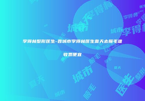 李得林整形医生-晋城市李得林医生夏天去腋毛谁收费便宜