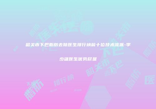 韶关市下巴脂肪去除医生排行榜前十位技术流派-李少雄医生优势尽显