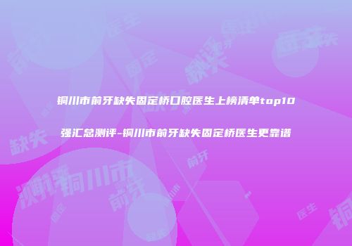 铜川市前牙缺失固定桥口腔医生上榜清单top10强汇总测评-铜川市前牙缺失固定桥医生更靠谱