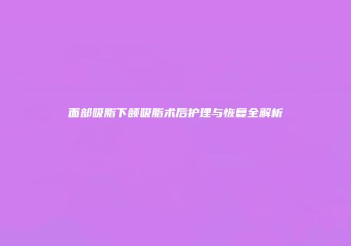 面部吸脂下颌吸脂术后护理与恢复全解析