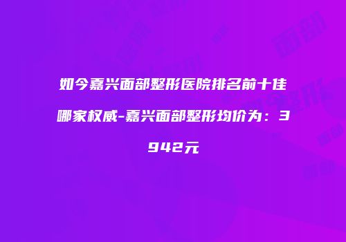 如今嘉兴面部整形医院排名前十佳哪家权威-嘉兴面部整形均价为：3942元