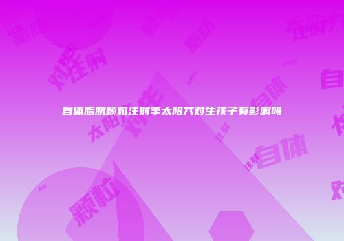 自体脂肪颗粒注射丰太阳穴对生孩子有影响吗
