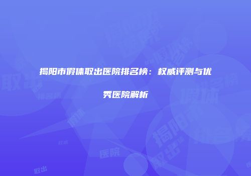 揭阳市假体取出医院排名榜：权威评测与优秀医院解析