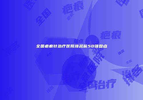 全国疤痕针治疗医院排名前50强盘点