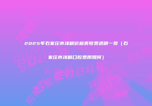 2025年石家庄市浅龋价格表收费透明一览（石家庄市浅龋口腔费用如何）