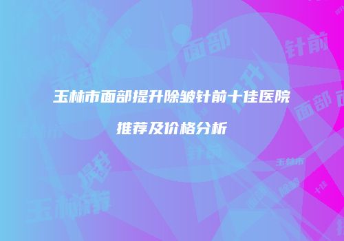玉林市面部提升除皱针前十佳医院推荐及价格分析