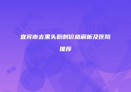 宜宾市去黑头粉刺价格解析及医院推荐