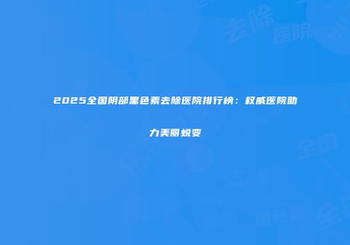 2025全国阴部黑色素去除医院排行榜：权威医院助力美丽蜕变