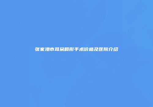 张家港市耳朵畸形手术价格及医院介绍