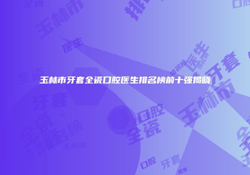 玉林市牙套全瓷口腔医生排名榜前十强揭晓