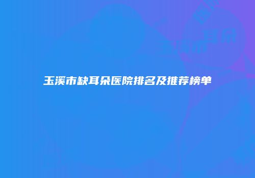 玉溪市缺耳朵医院排名及推荐榜单
