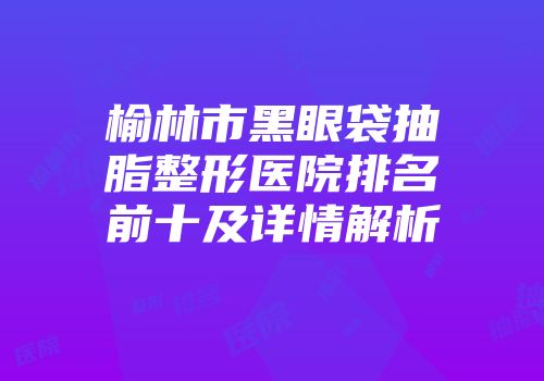 榆林市黑眼袋抽脂整形医院排名前十及详情解析