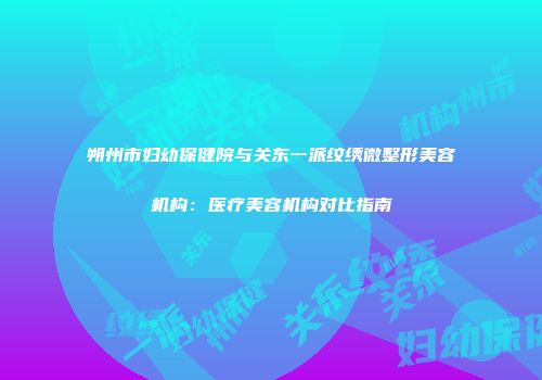 朔州市妇幼保健院与关东一派纹绣微整形美容机构：医疗美容机构对比指南
