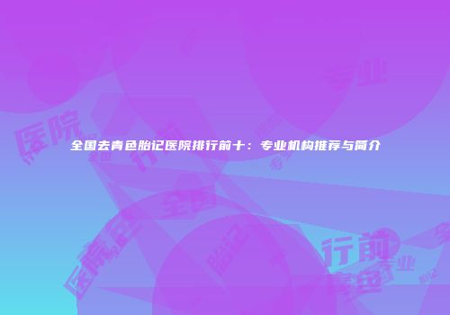 全国去青色胎记医院排行前十：专业机构推荐与简介