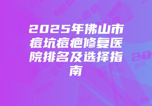 2025年佛山市痘坑痘疤修复医院排名及选择指南