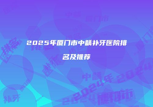 2025年厦门市中龋补牙医院排名及推荐