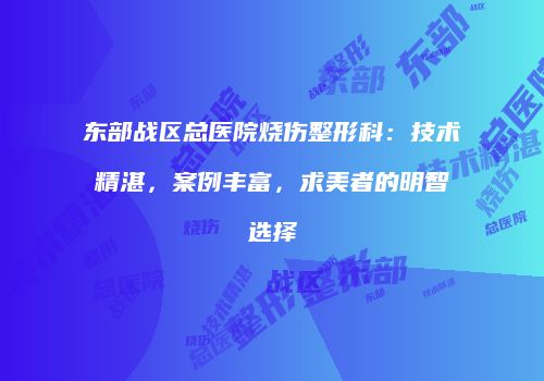 东部战区总医院烧伤整形科：技术精湛，案例丰富，求美者的明智选择