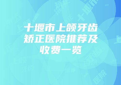 十堰市上颌牙齿矫正医院推荐及收费一览