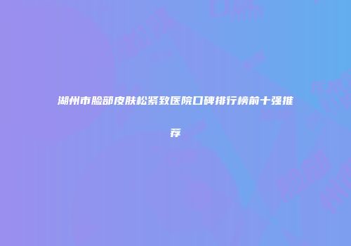 湖州市脸部皮肤松紧致医院口碑排行榜前十强推荐