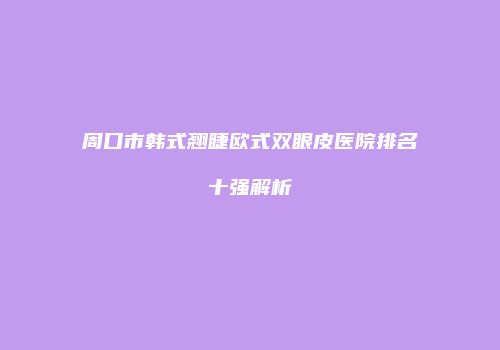 周口市韩式翘睫欧式双眼皮医院排名十强解析