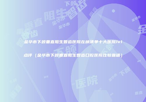金华市下颌垂直阻生智齿医院在榜清单十大医院1v1点评（金华市下颌垂直阻生智齿口腔医院比较靠谱）