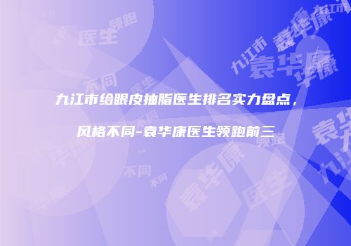 九江市给眼皮抽脂医生排名实力盘点，风格不同-袁华康医生领跑前三