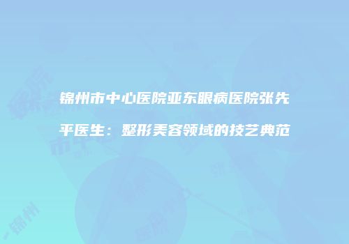锦州市中心医院亚东眼病医院张先平医生：整形美容领域的技艺典范