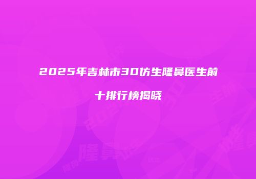 2025年吉林市3D仿生隆鼻医生前十排行榜揭晓
