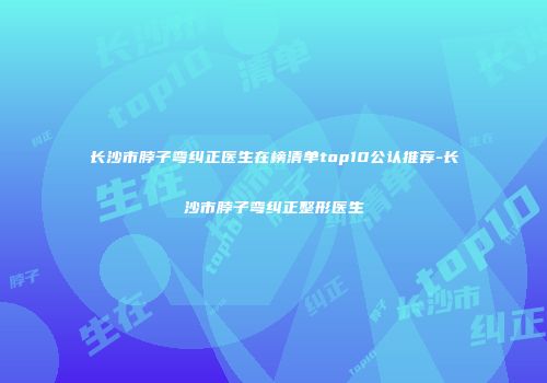 长沙市脖子弯纠正医生在榜清单top10公认推荐-长沙市脖子弯纠正整形医生