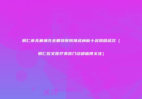 铜仁市无痕填充去眼袋医院排名榜前十名揭晓名次（铜仁欧文医疗美容门诊部值得关注）